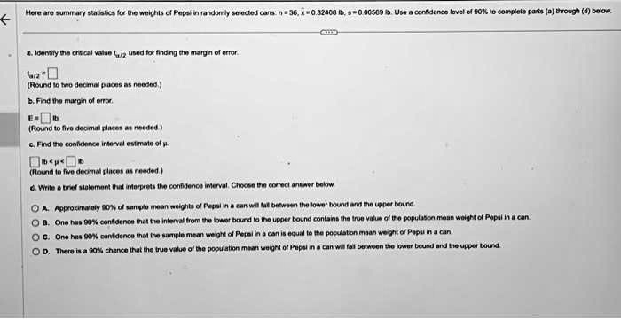Here are summary statistics for the weights of Pepsi in randomly selected cans: n = 36, x? = 0.82408 lb, s = 0.00569 lb. Use a confidence level of 90% to complete parts (a) through (d) below.
a. Identify the critical value t?/2 used for finding the margin of error.
t?/2 = 
(Round to two decimal places as needed.)
b. Find the margin of error.
E = lb
(Round to five decimal places as needed.)
c. Find the confidence interval estimate of ?.
lb < ? < lb
(Round to five decimal places as needed.)
d. Write a brief statement that interprets the confidence interval. Choose the correct answer below.
A. Approximately 90% of sample mean weights of Pepsi in a can will fall between the lower bound and the upper bound.
B. One has 90% confidence that the interval from the lower bound to the upper bound contains the true value of the population mean weight of Pepsi in a can.
C. One has 90% confidence that the sample mean weight of Pepsi in a can is equal to the population mean weight of Pepsi in a can.
D. There is a 90% chance that the true value of the population mean weight of Pepsi in a can will fall between the lower bound and the upper bound.