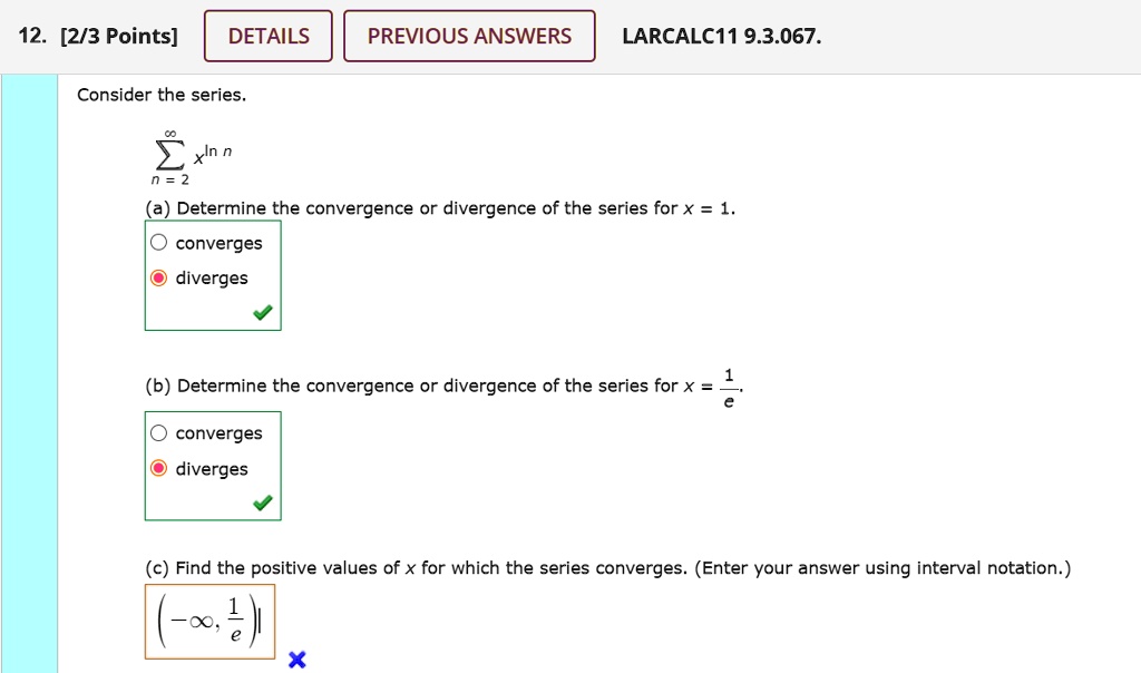 Consider the series.

sumn=2^infty x^ln n

(a) Determine the convergence or divergence of the series for x = 1.
converges
diverges

(b) Determine the convergence or divergence of the series for x = 1/e.
converges
diverges

(c) Find the positive values of x for which the series converges. (Enter your answer using interval notation.)
(-infty, 1/e)