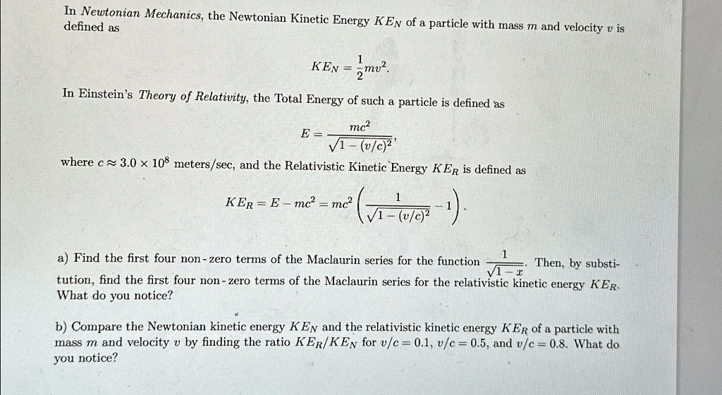 In Newtonian Mechanics, the Newtonian Kinetic Energy KEN of a particle with mass m and velocity v is defined as
KEN = (1)/(2)mv^2.
In Einstein's Theory of Relativity, the Total Energy of such a particle is defined as
E = (mc^2)/(√(1 - (v/c)^2)),
where c ≈ 3.0 × 10^8 meters/sec, and the Relativistic Kinetic Energy KER is defined as
KER = E - mc^2 = mc^2 ( (1)/(√(1 - (v/c)^2)) - 1 ).
a) Find the first four non-zero terms of the Maclaurin series for the function (1)/(√(1 - x)). Then, by substitution, find the first four non-zero terms of the Maclaurin series for the relativistic kinetic energy KER. What do you notice?
b) Compare the Newtonian kinetic energy KEN and the relativistic kinetic energy KER of a particle with mass m and velocity v by finding the ratio KER/KEN for v/c = 0.1, v/c = 0.5, and v/c = 0.8. What do you notice?