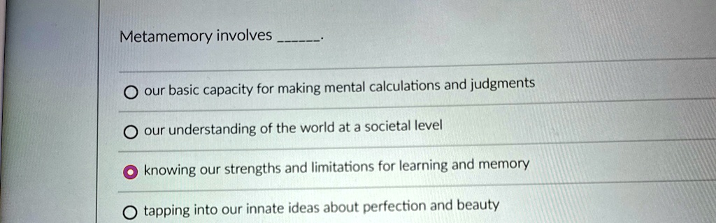 Metamemory involves .

O our basic capacity for making mental calculations and judgments

O our understanding of the world at a societal level

O knowing our strengths and limitations for learning and memory

O tapping into our innate ideas about perfection and beauty