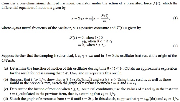 Consider a one-dimensional damped harmonic oscillator under the action of a prescribed force F(t), which the
differential equation of motion is given by

x” + 2yx' + w0^2x = F(t)/m,

where w0 is a ntural frequency of the oscillator, y is a positive constante and F(t) is given by

F(t) = 0, when t <= 0
= F0, when 0 < t <= t1
= 0, when t > t1.

Suppose further that the damping is subcritical, i. e., y < w0 and in t = 0 the oscillator is at rest at the origin of the
OX axis.

(a) Determine the function of motion of this oscillator during time 0 < t <= t1. Obtain an approximate expression
for the result found assuming that t << 1/w0 and interpretate this result.
(b) Suppose that t1 >> 1/y, show that x(t1) approx F0/(mw0^2) and vx(t1) approx 0. Using these results, as well as those
found in the previous item, sketch the graph of x versus t between t = 0 and t = t1.
(c) Determine the fuction of motion when t >= t1. As initial conditions, use the values of x and vx in the instante
t = t1 calculated in the previous item, that is, assuming that t1 >> 1/y.
(d) Sketch the graph of x versus t from t = 0 until t = 2t1. In this sketch, suppose that y = w0/(6pi) and t1 >> 1/y.