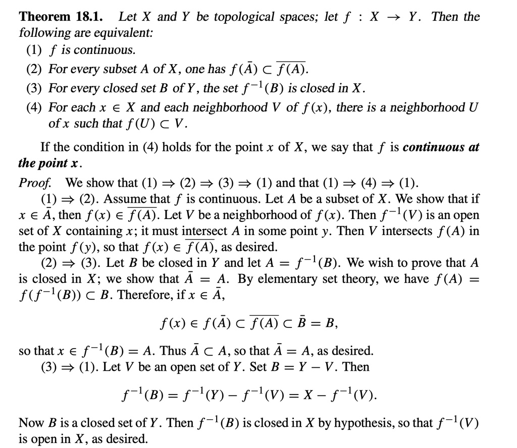 Theorem 18.1. Let X and Y be topological spaces; let f: X → Y. Then the
following are equivalent:
(1) f is continuous.
(2) For every subset A of X, one has f(A̅) ⊂f(A).
(3) For every closed set B of Y, the set f^-1(B) is closed in X.
(4) For each x ∈ X and each neighborhood V of f(x), there is a neighborhood U
of x such that f(U) ⊂ V.
If the condition in (4) holds for the point x of X, we say that f is continuous at
the point x.
Proof. We show that (1)  (2)  (3)  (1) and that (1)  (4)  (1).
(1)  (2). Assume that f is continuous. Let A be a subset of X. We show that if
x ∈A̅, then f(x) ∈f(A). Let V be a neighborhood of f(x). Then f^-1(V) is an open
set of X containing x; it must intersect A in some point y. Then V intersects f(A) in
the point f(y), so that f(x) ∈f(A), as desired.
(2)  (3). Let B be closed in Y and let A = f^-1(B). We wish to prove that A
is closed in X; we show that A̅ = A. By elementary set theory, we have f(A) =
f(f^-1(B)) ⊂ B. Therefore, if x ∈A̅,
f(x) ∈ f(A̅) ⊂f(A)⊂B̅ = B,
so that x ∈ f^-1(B) = A. Thus A̅⊂ A, so that A̅ = A, as desired.
(3)  (1). Let V be an open set of Y. Set B = Y - V. Then
f^-1(B) = f^-1(Y) - f^-1(V) = X - f^-1(V).
Now B is a closed set of Y. Then f^-1(B) is closed in X by hypothesis, so that f^-1(V)
is open in X, as desired.