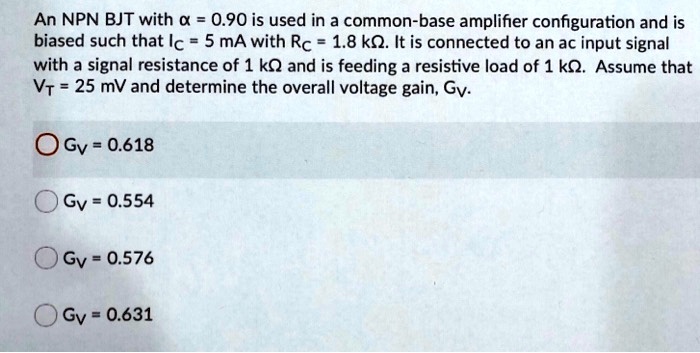 An NPN BJT with alpha = 0.90 is used in a common-base amplifier configuration and is biased such that Ic = 5 mA with Rc = 1.8 kOmega. It is connected to an ac input signal with a signal resistance of 1 kOmega and is feeding a resistive load of 1 kOmega. Assume that VT = 25 mV and determine the overall voltage gain, Gv.
Gv = 0.618
Gv = 0.554
Gv = 0.576
Gv = 0.631