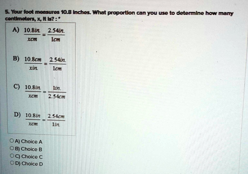 5. Your foot measures 10.8 inches. What proportion can you use to determine how many centimeters, x, it is?: 
A) (10.8in)/(xcm) = (2.54in)/(1cm)
B) (10.8cm)/(xin) = (2.54in)/(1cm)
C) (10.8in)/(xcm) = (1in)/(2.54cm)
D) (10.8in)/(xcm) = (2.54cm)/(1in)
A) Choice A
B) Choice B
C) Choice C
D) Choice D