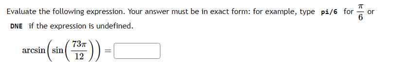 Evaluate the following expression. Your answer must be in exact form: for example, type pi/6 for ?/6 or DNE if the expression is undefined.
arcsin(sin(73?/12)) =