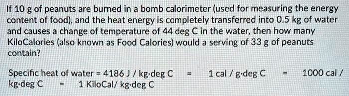 If 10 g of peanuts are burned in a bomb calorimeter (used for measuring the energy content of food), and the heat energy is completely transferred into 0.5 kg of water and causes a change of temperature of 44 deg C in the water, then how many KiloCalories (also known as Food Calories) would a serving of 33 g of peanuts contain?

Specific heat of water = 4186 J / kg·deg C = 1 cal / g·deg C = 1000 cal / kg·deg C = 1 KiloCal/ kg·deg C