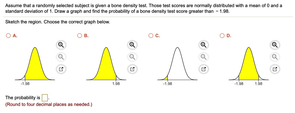 Assume that a randomly selected subject is given a bone density test. Those test scores are normally distributed with a mean of 0 and a standard deviation of 1. Draw a graph and find the probability of a bone density test score greater than - 1.98.
Sketch the region. Choose the correct graph below.
A.
-1.98
B.
1.98
C.
-1.98
D.
-1.98 1.98
The probability is .
(Round to four decimal places as needed.)