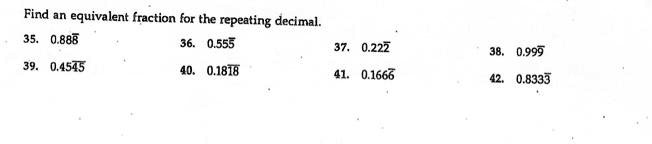 Find an equivalent fraction for the repeating decimal.
35. 0.888
36. 0.555
37. 0.222
38. 0.999
39. 0.4545
40. 0.1818
41. 0.1666
42. 0.8333