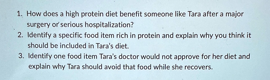 1. How does a high protein diet benefit someone like Tara after a major
surgery or serious hospitalization?
2. Identify a specific food item rich in protein and explain why you think it
should be included in Tara's diet.
3. Identify one food item Tara's doctor would not approve for her diet and
explain why Tara should avoid that food while she recovers.
