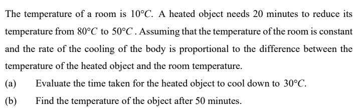The temperature of a room is 10°C. A heated object needs 20 minutes to reduce its temperature from 80°C to 50°C. Assuming that the temperature of the room is constant and the rate of the cooling of the body is proportional to the difference between the temperature of the heated object and the room temperature.
(a) Evaluate the time taken for the heated object to cool down to 30°C.
(b) Find the temperature of the object after 50 minutes.