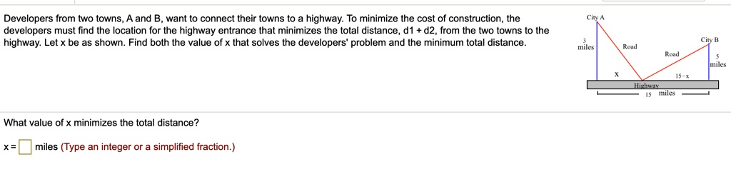 Developers from two towns, A and B, want to connect their towns to a highway. To minimize the cost of construction, the developers must find the location for the highway entrance that minimizes the total distance, d1 + d2, from the two towns to the highway. Let x be as shown. Find both the value of x that solves the developers' problem and the minimum total distance.
City A
3 miles
Road
City B
Road
5 miles
x
15-x
Highway
15 miles
What value of x minimizes the total distance?
x = miles (Type an integer or a simplified fraction.)