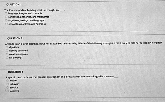 QUESTION 1
The three important building blocks of thought are 
? language, images, and concepts
? semantics, phonemes, and morphemes
? cognitions, feelings, and language
? concepts, algorithms, and heuristics
QUESTION 2
Amanda is on a strict diet that allows her exactly 800 calories a day. Which of the following strategies is most likely to help her succeed in her goal?
? algorithm
? working backward
? creating subgoals
? hill climbing
QUESTION 3
A specific need or desire that arouses an organism and directs its behavior toward a goal is known as 
? motive
? behavior
? stimulus
? incentive