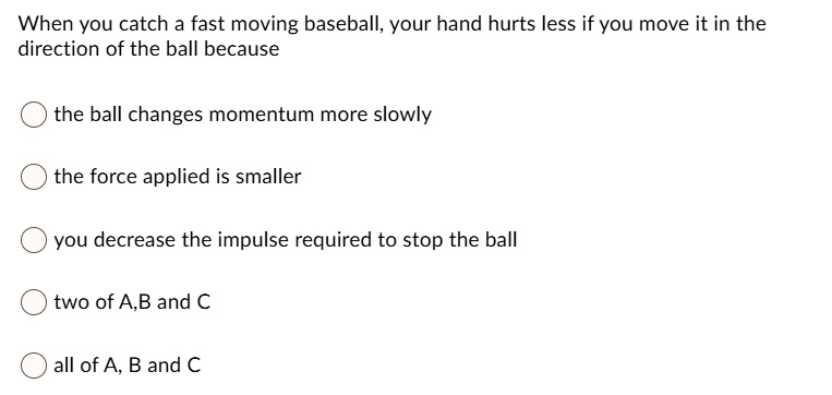 When you catch a fast moving baseball, your hand hurts less if you move it in the direction of the ball because
the ball changes momentum more slowly
the force applied is smaller
you decrease the impulse required to stop the ball
two of A,B and C
all of A, B and C