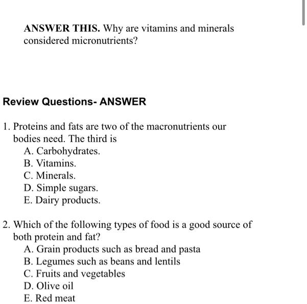 ANSWER THIS. Why are vitamins and minerals
considered micronutrients?
Review Questions- ANSWER
1. Proteins and fats are two of the macronutrients our
bodies need. The third is
A. Carbohydrates.
B. Vitamins.
C. Minerals.
D. Simple sugars.
E. Dairy products.
2. Which of the following types of food is a good source of
both protein and fat?
A. Grain products such as bread and pasta
B. Legumes such as beans and lentils
C. Fruits and vegetables
D. Olive oil
E. Red meat