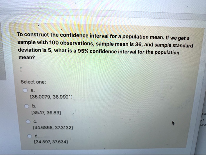 To construct the confidence interval for a population mean. If we get a sample with 100 observations, sample mean is 36, and sample standard deviation is 5, what is a 95% confidence interval for the population mean?
Select one:
a.
[35.0079, 36.9921]
b.
[35.17, 36.83]
c.
[34.6868, 37.3132]
d.
[34.897, 37.634]