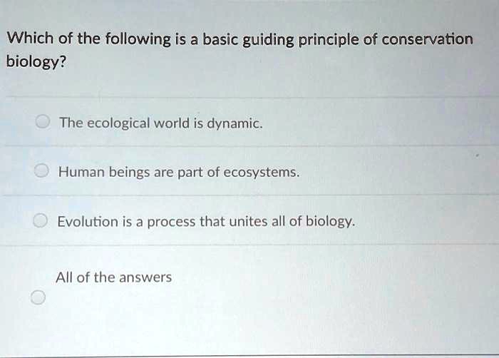 Which of the following is a basic guiding principle of conservation biology? The ecological world is dynamic. Human beings are part of ecosystems. Evolution is a process that unites all of biology. All of the answers
