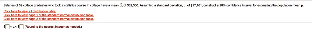Salaries of 39 college graduates who took a statistics course in college have a mean, x, of 62,300. Assuming a standard deviation, ?, of17,161, construct a 90% confidence interval for estimating the population mean ?.
Click here to view a t distribution table.
Click here to view page 1 of the standard normal distribution table.
Click here to view page 2 of the standard normal distribution table.
<µ<   (Round to the nearest integer as needed.)