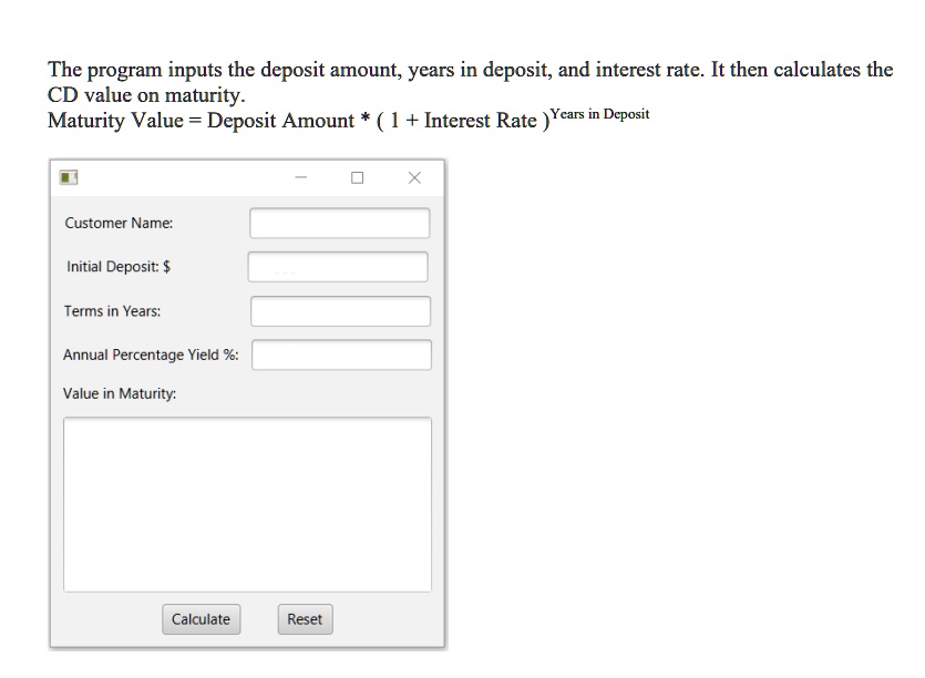 The program inputs the deposit amount, years in deposit, and interest rate. It then calculates the
CD value on maturity.
Maturity Value = Deposit Amount * (1 + Interest Rate)^Years in Deposit
Customer Name:
Initial Deposit: Terms in Years:
Annual Percentage Yield %:
Value in Maturity:
Calculate
Reset
