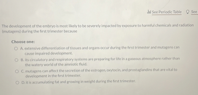The development of the embryo is most likely to be severely impacted by exposure to harmful chemicals and radiation (mutagens) during the first trimester because

Choose one:
A. extensive differentiation of tissues and organs occur during the first trimester and mutagens can cause impaired development.
B. its circulatory and respiratory systems are preparing for life in a gaseous atmosphere rather than the watery world of the amniotic fluid.
C. mutagens can affect the secretion of the estrogen, oxytocin, and prostaglandins that are vital to development in the first trimester.
D. it is accumulating fat and growing in weight during the first trimester.