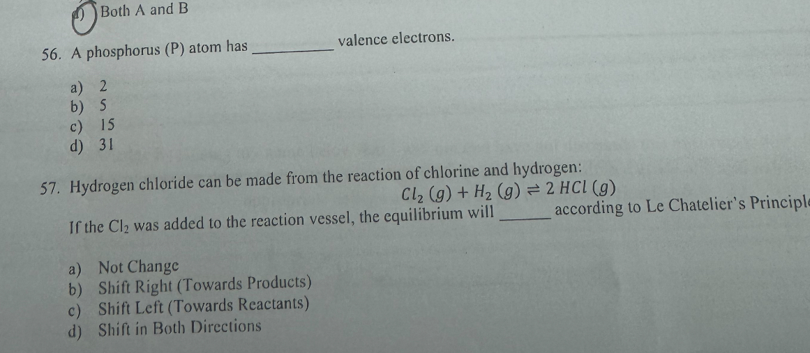 Both A and B
56. A phosphorus (P) atom has  valence electrons.
a) 2
b) 5
c) 15
d) 31
57. Hydrogen chloride can be made from the reaction of chlorine and hydrogen:
Cl2 (g) + H2 (g) ? 2 HCl (g)
If the Cl2 was added to the reaction vessel, the equilibrium will  according to Le Chatelier's Principle
a) Not Change
b) Shift Right (Towards Products)
c) Shift Left (Towards Reactants)
d) Shift in Both Directions