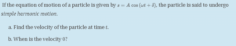If the equation of motion of a particle is given by ( s=A cos (omega t+delta) ), the particle is said to undergo simple harmonic motion.
a. Find the velocity of the particle at time ( t ).
b. When is the velocity 0 ?