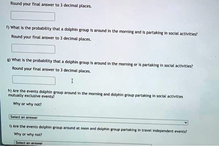 Round your final answer to 3 decimal places.
f) What is the probability that a dolphin group is around in the morning and is partaking in social activities?
Round your final answer to 3 decimal places.
g) What is the probability that a dolphin group is around in the morning or is partaking in social activities?
Round your final answer to 3 decimal places.
h) Are the events dolphin group around in the morning and dolphin group partaking in social activities mutually exclusive events?
Why or why not?
i) Are the events dolphin group around at noon and dolphin group partaking in travel independent events?
Why or why not?