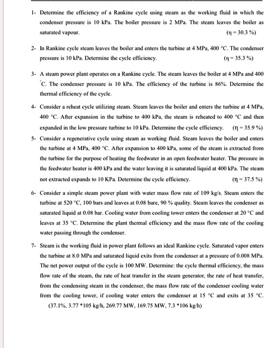 1- Determine the efficiency of a Rankine cycle using steam as the working fluid in which the condenser pressure is 10 kPa. The boiler pressure is 2 MPa. The steam leaves the boiler as saturated vapour. (? = 30.3 %)

2- In Rankine cycle steam leaves the boiler and enters the turbine at 4 MPa, 400 °C. The condenser pressure is 10 kPa. Determine the cycle efficiency. (? = 35.3 %)

3- A steam power plant operates on a Rankine cycle. The steam leaves the boiler at 4 MPa and 400 °C. The condenser pressure is 10 kPa. The efficiency of the turbine is 86%. Determine the thermal efficiency of the cycle.

4- Consider a reheat cycle utilizing steam. Steam leaves the boiler and enters the turbine at 4 MPa, 400 °C. After expansion in the turbine to 400 kPa, the steam is reheated to 400 °C and then expanded in the low pressure turbine to 10 kPa. Determine the cycle efficiency. (? = 35.9 %)

5- Consider a regenerative cycle using steam as working fluid. Steam leaves the boiler and enters the turbine at 4 MPa, 400 °C. After expansion to 400 kPa, some of the steam is extracted from the turbine for the purpose of heating the feedwater in an open feedwater heater. The pressure in the feedwater heater is 400 kPa and the water leaving it is saturated liquid at 400 kPa. The steam not extracted expands to 10 kPa. Determine the cycle efficiency. (? = 37.5 %)

6- Consider a simple steam power plant with water mass flow rate of 109 kg/s. Steam enters the turbine at 520 °C, 100 bars and leaves at 0.08 bar, 90 % quality. Steam leaves the condenser as saturated liquid at 0.08 bar. Cooling water from cooling tower enters the condenser at 20 °C and leaves at 35 °C. Determine the plant thermal efficiency and the mass flow rate of the cooling water passing through the condenser.

7- Steam is the working fluid in power plant follows an ideal Rankine cycle. Saturated vapor enters the turbine at 8.0 MPa and saturated liquid exits from the condenser at a pressure of 0.008 MPa. The net power output of the cycle is 100 MW. Determine: the cycle thermal efficiency, the mass flow rate of the steam, the rate of heat transfer in the steam generator, the rate of heat transfer, from the condensing steam in the condenser, the mass flow rate of the condenser cooling water from the cooling tower, if cooling water enters the condenser at 15 °C and exits at 35 °C.
(37.1%, 3.77 *105 kg/h, 269.77 MW, 169.75 MW, 7.3 *106 kg/h)