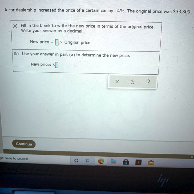 A car dealership increased the price of a certain car by 14%. The original price was $33,800.
(a) Fill in the blank to write the new price in terms of the original price.
Write your answer as a decimal.
New price = oxed 	imes Original price
(b) Use your answer in part (a) to determine the new price.
New price: oxed