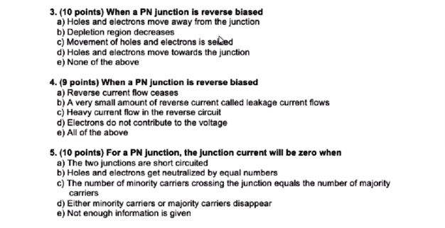 3. When a PN junction is reverse biased
a) Holes and electrons move away from the junction
b) Depletion region decreases
c) Movement of holes and electrons is seized
d) Holes and electrons move towards the junction
e) None of the above
4. When a PN junction is reverse biased
a) Reverse current flow ceases
b) A very small amount of reverse current called leakage current flows
c) Heavy current flow in the reverse circuit
d) Electrons do not contribute to the voltage
e) All of the above
5. For a PN junction, the junction current will be zero when
a) The two junctions are short circuited
b) Holes and electrons get neutralized by equal numbers
c) The number of minority carriers crossing the junction equals the number of majority
carriers
d) Either minority carriers or majority carriers disappear
e) Not enough information is given