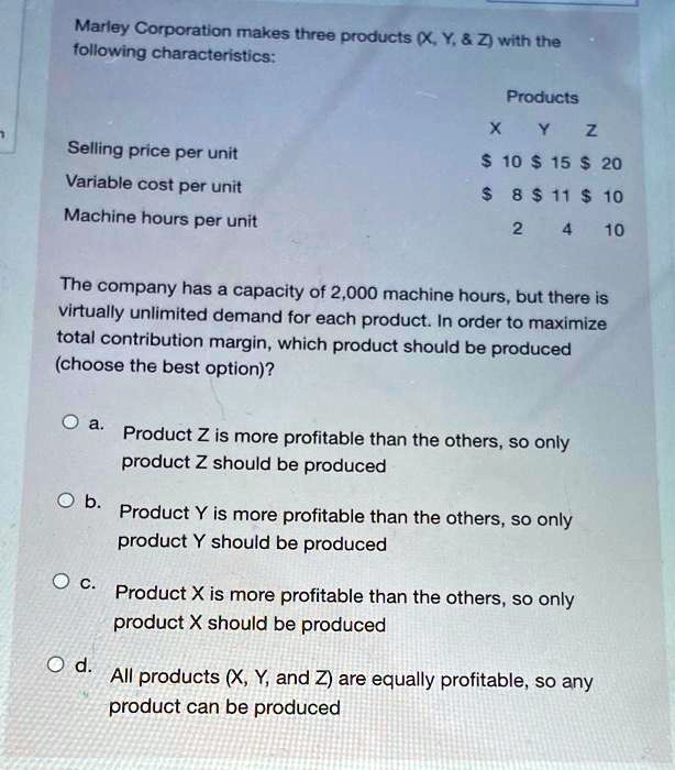 Marley Corporation makes three products (X, Y,     Z) with the
following characteristics:
Products
X	Y	Z
Selling price per unit	10 15	20
Variable cost per unit 8	11 10
Machine hours per unit	2	4	10
The company has a capacity of 2,000 machine hours, but there is
virtually unlimited demand for each product. In order to maximize
total contribution margin, which product should be produced
(choose the best option)?
a. Product Z is more profitable than the others, so only
product Z should be produced
b. Product Y is more profitable than the others, so only
product Y should be produced
c. Product X is more profitable than the others, so only
product X should be produced
d. All products (X, Y, and Z) are equally profitable, so any
product can be produced
