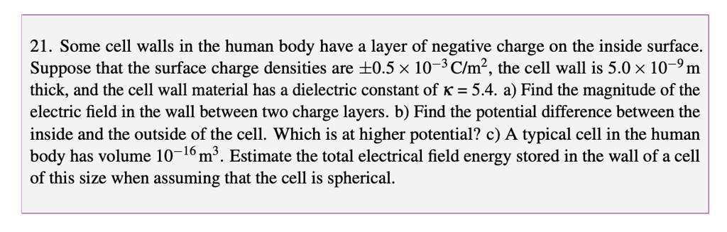 21. Some cell walls in the human body have a layer of negative charge on the inside surface. Suppose that the surface charge densities are ±0.5 × 10?³ C/m², the cell wall is 5.0 × 10?? m thick, and the cell wall material has a dielectric constant of ? = 5.4. a) Find the magnitude of the electric field in the wall between two charge layers. b) Find the potential difference between the inside and the outside of the cell. Which is at higher potential? c) A typical cell in the human body has volume 10?¹? m³. Estimate the total electrical field energy stored in the wall of a cell of this size when assuming that the cell is spherical.