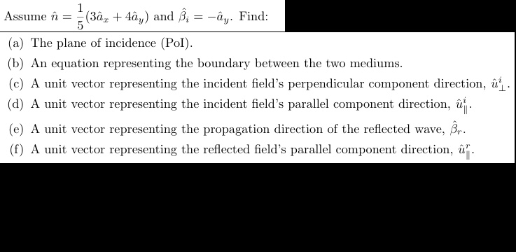 Assume n̂ = (1)/(5)(3âx + 4ây) and β̂i = -ây. Find:
(a) The plane of incidence (PoI).
(b) An equation representing the boundary between the two mediums.
(c) A unit vector representing the incident field's perpendicular component direction, û⊥.
(d) A unit vector representing the incident field's parallel component direction, û∥.
(e) A unit vector representing the propagation direction of the reflected wave, β̂r.
(f) A unit vector representing the reflected field's parallel component direction, û∥^r.