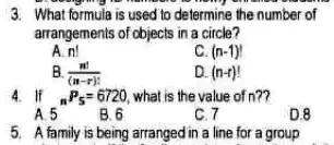 3. What formula is used to determine the number of
arrangements of objects in a circle?
A. n!
B. (n!)/((n-r)!)
C. (n-1)!
D. (n-r)!
4. If nP5 = 6720, what is the value of n? 
A. 5
B. 6
C. 7
D. 8
5. A family is being arranged in a line for a group