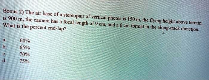 Bonus 2) The air base of a stereopair of vertical photos is 150 m, the flying height above terrain is 900 m, the camera has a focal length of 9 cm, and a 6 cm format in the along-track direction. What is the percent end-lap?
a. 60%
b. 65%
c. 70%
d. 75%