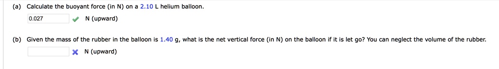 (a) Calculate the buoyant force (in N) on a 2.10 L helium balloon.
0.027 N (upward)
(b) Given the mass of the rubber in the balloon is 1.40 g, what is the net vertical force (in N) on the balloon if it is let go? You can neglect the volume of the rubber.
N (upward)