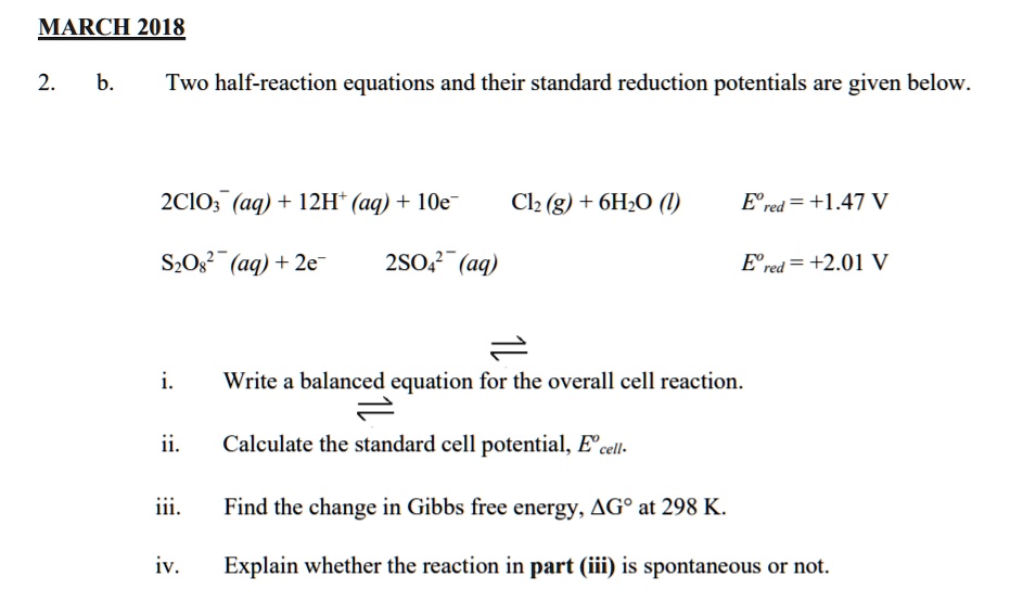 2. b. Two half-reaction equations and their standard reduction potentials are given below.

2ClO3? (aq) + 12H? (aq) + 10e? ? Cl2 (g) + 6H2O (l) E°red = +1.47 V
S2O8²? (aq) + 2e? ? 2SO4²? (aq) E°red = +2.01 V

i. Write a balanced equation for the overall cell reaction.
ii. Calculate the standard cell potential, E°cell.
iii. Find the change in Gibbs free energy, ?G° at 298 K.
iv. Explain whether the reaction in part (iii) is spontaneous or not.