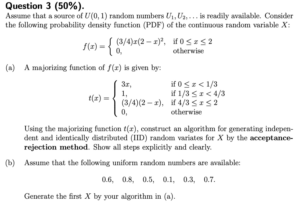 Question 3 (50%).
Assume that a source of U(0, 1) random numbers U1, U2, ... is readily available. Consider the following probability density function (PDF) of the continuous random variable X:
f(x) = 
(3/4)x(2 - x)^2, if 0 <= x <= 2
0, otherwise
(a) A majorizing function of f(x) is given by:
t(x) = 
3x, if 0 <= x < 1/3
1, if 1/3 <= x < 4/3
(3/4)(2 - x), if 4/3 <= x <= 2
0, otherwise
Using the majorizing function t(x), construct an algorithm for generating independent and identically distributed (IID) random variates for X by the acceptance-rejection method. Show all steps explicitly and clearly.
(b) Assume that the following uniform random numbers are available:
0.6, 0.8, 0.5, 0.1, 0.3, 0.7.
Generate the first X by your algorithm in (a).