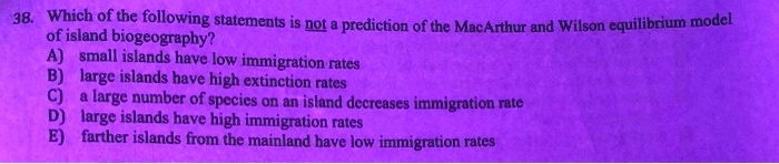 38. Which of the following statements is not a prediction of the MacArthur and Wilson equilibrium model of island biogeography?
A) small islands have low immigration rates
B) large islands have high extinction rates
C) a large number of species on an island decreases immigration rate
D) large islands have high immigration rates
E) farther islands from the mainland have low immigration rates
