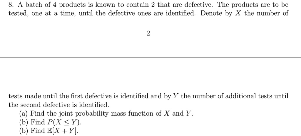 8. A batch of 4 products is known to contain 2 that are defective. The products are to be tested, one at a time, until the defective ones are identified. Denote by X the number of tests made until the first defective is identified and by Y the number of additional tests until the second defective is identified.
(a) Find the joint probability mass function of X and Y.
(b) Find P(X ? Y).
(b) Find E[X + Y].