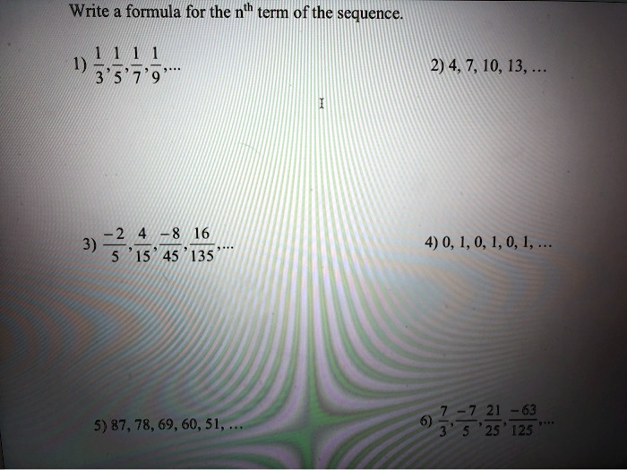 Write a formula for the n?? term of the sequence.

1) 1/3, 1/5, 1/7, 1/9, ...
2) 4, 7, 10, 13, ...
3) -2/5, 4/15, -8/45, 16/135, ...
4) 0, 1, 0, 1, 0, 1, ...
5) 87, 78, 69, 60, 51, ...
6) 7/3, -7/5, 21/25, -63/125, ...
