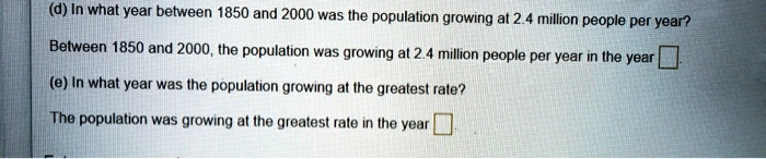 (d) In what year between 1850 and 2000 was the population growing at 2.4 million people per year?

Between 1850 and 2000, the population was growing at 2.4 million people per year in the year [ ].

(e) In what year was the population growing at the greatest rate?

The population was growing at the greatest rate in the year [ ].