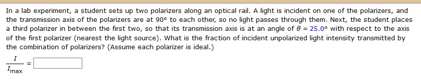 In a lab experiment, a student sets up two polarizers along an optical rail. A light is incident on one of the polarizers, and the transmission axis of the polarizers are at 90° to each other, so no light passes through them. Next, the student places a third polarizer in between the first two, so that its transmission axis is at an angle of ? = 25.0° with respect to the axis of the first polarizer (nearest the light source). What is the fraction of incident unpolarized light intensity transmitted by the combination of polarizers? (Assume each polarizer is ideal.)
I / Imax =