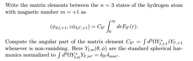 Write the matrix elements between the n = 3 states of the hydrogen atom
with magnetic number m = +1 as
⟨ϕ3,l,+1, z ϕ3,l',+1⟩ = Cll'∫0^∞ dr Fll'(r).
Compute the angular part of the matrix element Cll' = ∫ d^2 Ω Yl,+1^* z Yl',+1
whenever is non-vanishing. Here Yl,m(θ, ϕ) are the standard spherical harmonics normalized to ∫ d^2 Ω Yl,m^* Yl',m' = δll'δmm'.