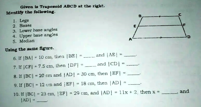 Given is Trapezoid ABCD at the right.
Identify the following.
1. Legs
2. Bases
3. Lower base angles
4. Upper base angles
5. Median
Using the same figure.
A
E
B
C
F
D
6. If |BA|= 10 cm, then |BE|=  and |AE|= 
7. If |CF|= 7.5 cm, then |DF|=  and |CD|= 
8. If |BC|= 20 cm and |AD|= 30 cm, then |EF|= 
9. If |BC|= 12 cm and |EF|= 18 cm, then |AD|= 
10. If |BC|= 23 cm, |EF|= 29 cm, and |AD|= 11x + 2, thenx=  and|AD|=