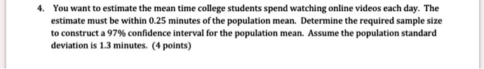 4. You want to estimate the mean time college students spend watching online videos each day. The estimate must be within 0.25 minutes of the population mean. Determine the required sample size to construct a 97% confidence interval for the population mean. Assume the population standard deviation is 1.3 minutes.