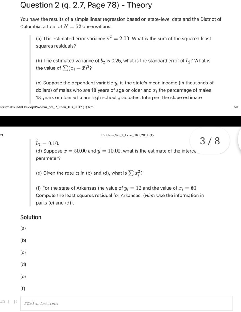 Question 2 (q. 2.7, Page 78) - Theory

You have the results of a simple linear regression based on state-level data and the District of Columbia, a total of N = 52 observations.

(a) The estimated error variance ??² = 2.00. What is the sum of the squared least squares residuals?

(b) The estimated variance of b? is 0.25, what is the standard error of b?? What is the value of ?(x? ? x?)²?

(c) Suppose the dependent variable y? is the state's mean income (in thousands of dollars) of males who are 18 years of age or older and x? the percentage of males 18 years or older who are high school graduates. Interpret the slope estimate b?? = 0.10.

(d) Suppose x? = 50.00 and y? = 10.00, what is the estimate of the intercept parameter?

(e) Given the results in (b) and (d), what is ?x?²?

(f) For the state of Arkansas the value of y? = 12 and the value of x? = 60. Compute the least squares residual for Arkansas. (Hint: Use the information in parts (c) and (d)).

Solution
(a)
(b)
(c)
(d)
(e)
(f)
