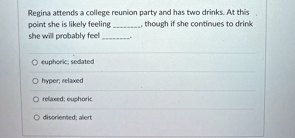 Regina attends a college reunion party and has two drinks. At this
point she is likely feeling , though if she continues to drink
she will probably feel . 
euphoric; sedated
hyper; relaxed
relaxed; euphoric
disoriented; alert
