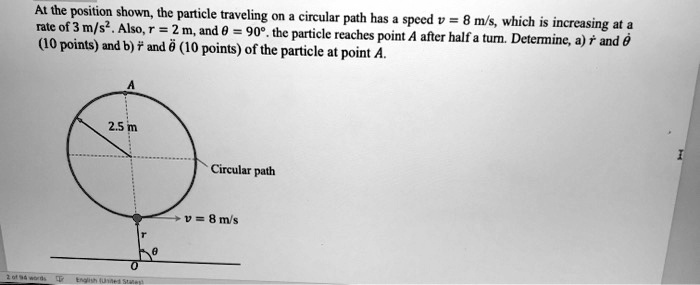 At the position shown, the particle traveling on a circular path has a speed v = 8 m/s, which is increasing at a rate of 3 m/s^2. Also, r = 2 m, and θ = 90^∘. the particle reaches point A after half a turn. Determine, a) ṙ and θ̇ (10 points) and b) r̈ and θ̈ (10 points) of the particle at point A.