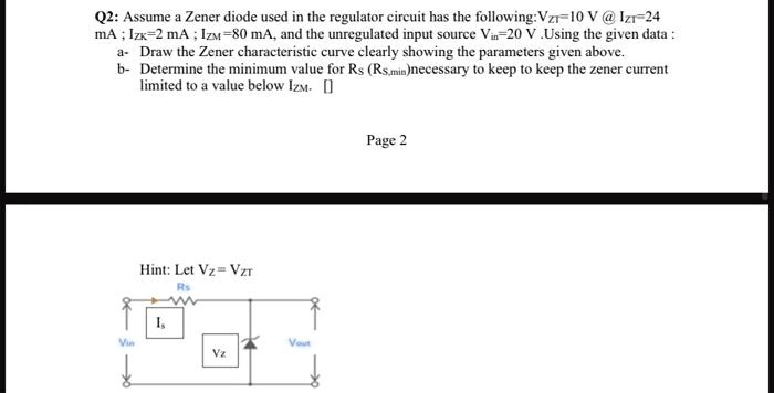 Q2: Assume a Zener diode used in the regulator circuit has the following: VZT=10 V @ IZT=24 mA ; IZK=2 mA ; IZM =80 mA, and the unregulated input source Vin=20 V .Using the given data :
a- Draw the Zener characteristic curve clearly showing the parameters given above.
b- Determine the minimum value for RS (RS,min)necessary to keep to keep the zener current limited to a value below IZM.
Hint: Let VZ = VZT