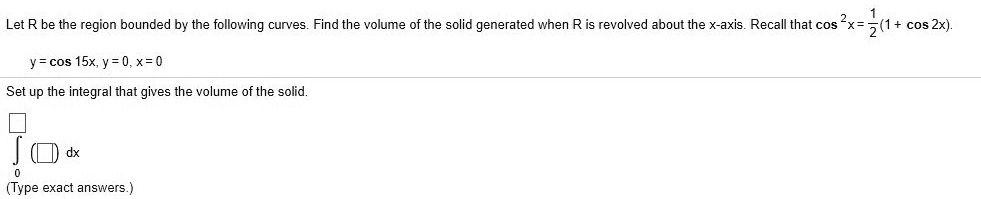 Let R be the region bounded by the following curves. Find the volume of the solid generated when R is revolved about the x-axis. Recall that cos^2 x = frac12(1 + cos 2x).
ewliney = cos 15x, y = 0, x = 0
ewlineSet up the integral that gives the volume of the solid.
ewlineint0^oxed oxed dx
ewline(Type exact answers.)
